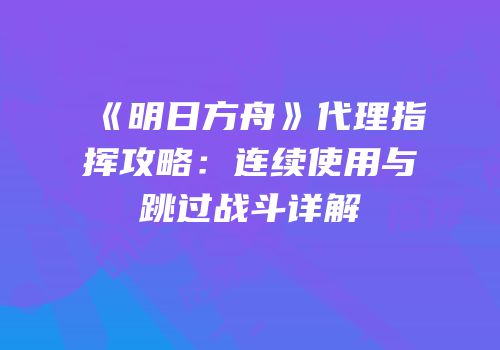《明日方舟》代理指挥攻略：连续使用与跳过战斗详解