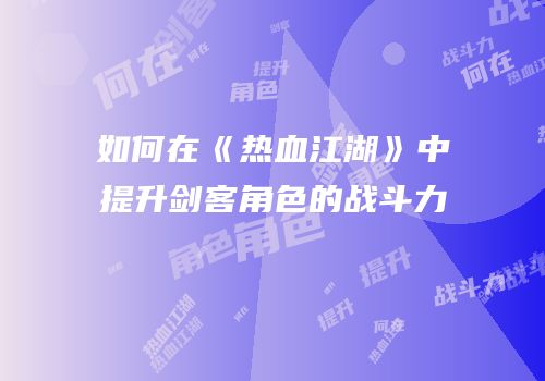 如何在《热血江湖》中提升剑客角色的战斗力