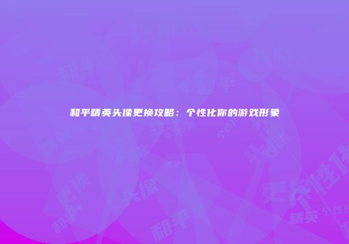 和平精英头像更换攻略：个性化你的游戏形象