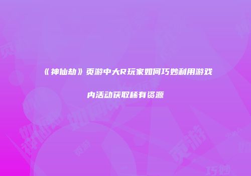 《神仙劫》页游中大R玩家如何巧妙利用游戏内活动获取稀有资源