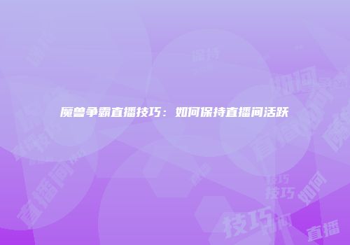 魔兽争霸直播技巧：如何保持直播间活跃