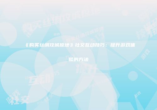 《购买丝绸攻城掠地》社交互动技巧：提升游戏体验的方法