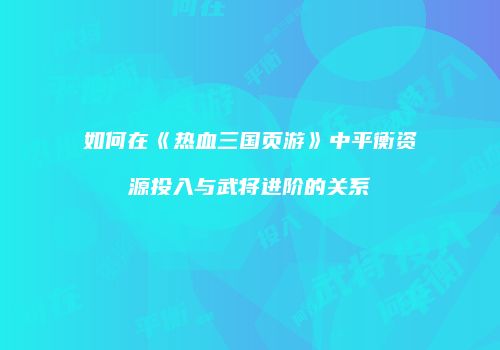 如何在《热血三国页游》中平衡资源投入与武将进阶的关系