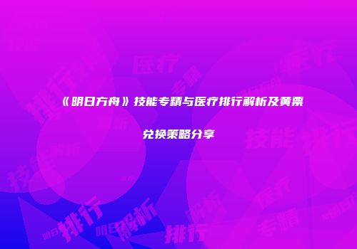 《明日方舟》技能专精与医疗排行解析及黄票兑换策略分享