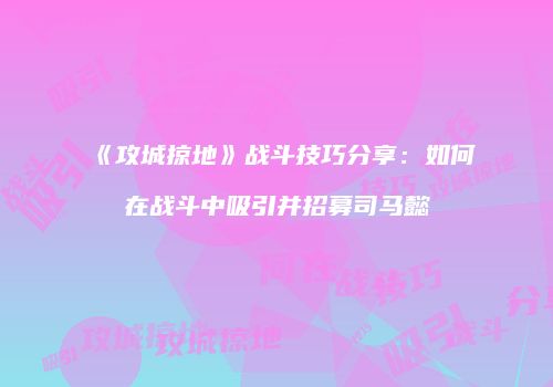 《攻城掠地》战斗技巧分享：如何在战斗中吸引并招募司马懿