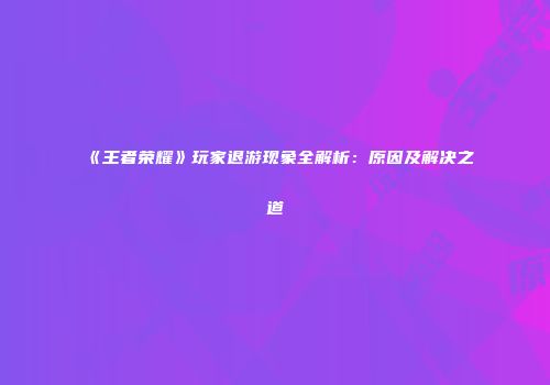《王者荣耀》玩家退游现象全解析：原因及解决之道