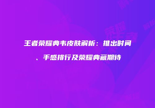王者荣耀典韦皮肤解析：推出时间、手感排行及荣耀典藏期待