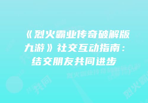 《烈火霸业传奇破解版九游》社交互动指南：结交朋友共同进步
