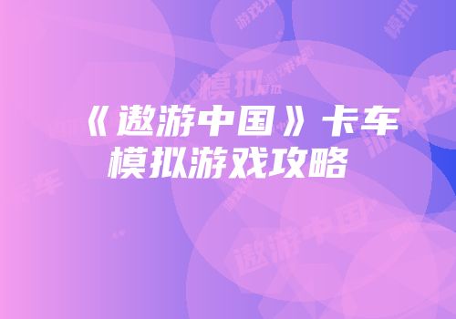 《遨游中国》卡车模拟游戏攻略