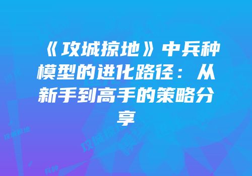 《攻城掠地》中兵种模型的进化路径：从新手到高手的策略分享