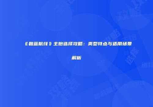 《碧蓝航线》主炮选择攻略：类型特点与适用场景解析