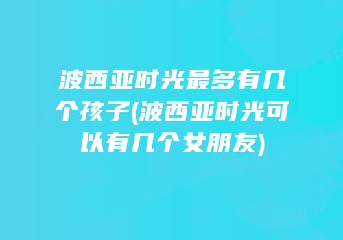 波西亚时光最多有几个孩子(波西亚时光可以有几个女朋友)