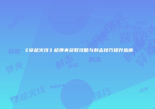 《穿越火线》枪弹夹获取攻略与射击技巧提升指南