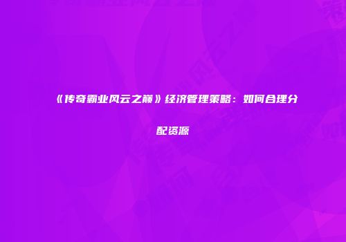 《传奇霸业风云之巅》经济管理策略：如何合理分配资源