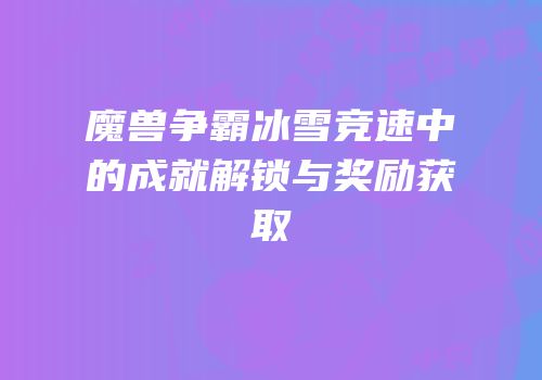 魔兽争霸冰雪竞速中的成就解锁与奖励获取