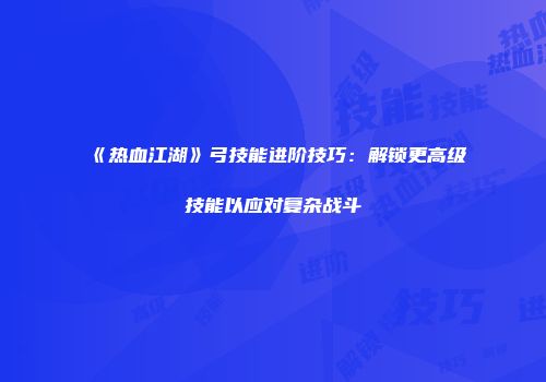 《热血江湖》弓技能进阶技巧：解锁更高级技能以应对复杂战斗