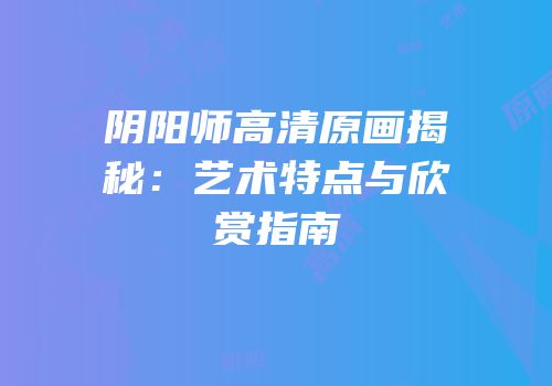 阴阳师高清原画揭秘：艺术特点与欣赏指南