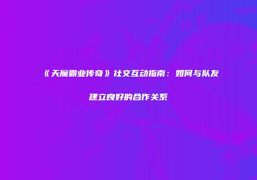 《天魔霸业传奇》社交互动指南：如何与队友建立良好的合作关系