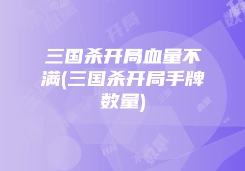 三国杀开局血量不满(三国杀开局手牌数量)