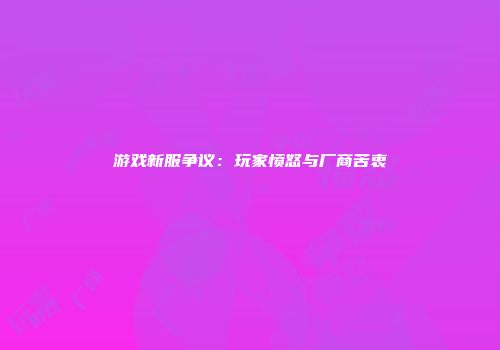 游戏新服争议：玩家愤怒与厂商苦衷