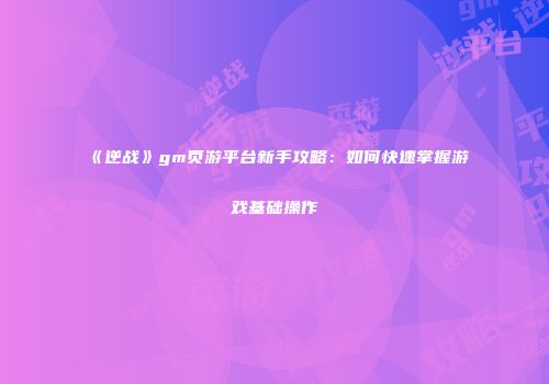 《逆战》gm页游平台新手攻略：如何快速掌握游戏基础操作