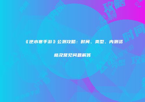 《逆水寒手游》公测攻略：时间、类型、内测资格及常见问题解答