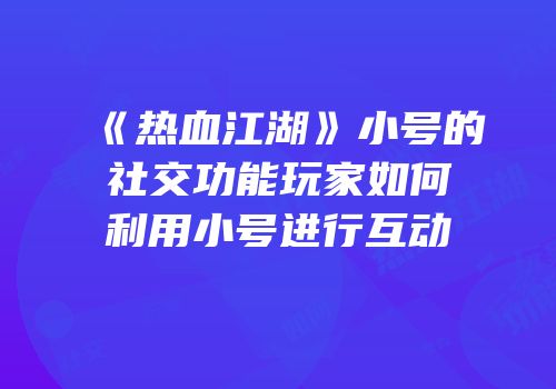 《热血江湖》小号的社交功能玩家如何利用小号进行互动