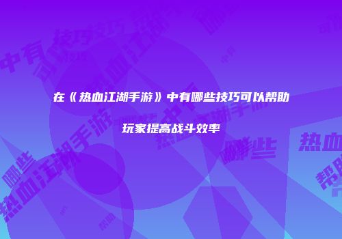 在《热血江湖手游》中有哪些技巧可以帮助玩家提高战斗效率