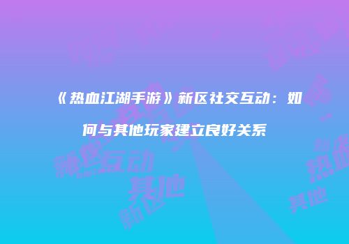 《热血江湖手游》新区社交互动：如何与其他玩家建立良好关系