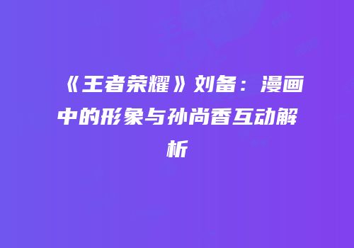 《王者荣耀》刘备：漫画中的形象与孙尚香互动解析