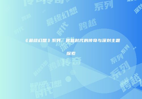 《最终幻想》系列：跨越时代的传奇与深刻主题探索