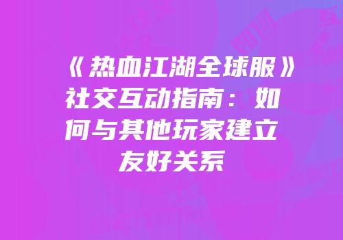 《热血江湖全球服》社交互动指南：如何与其他玩家建立友好关系