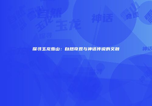 探寻玉龙雪山：自然奇观与神话传说的交融