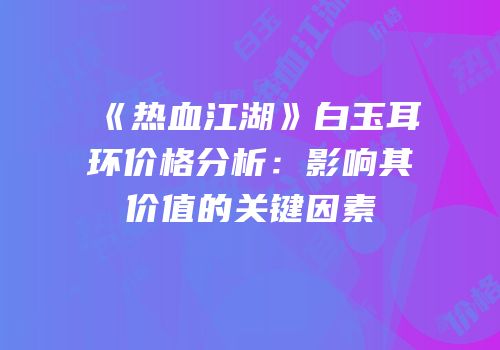 《热血江湖》白玉耳环价格分析：影响其价值的关键因素