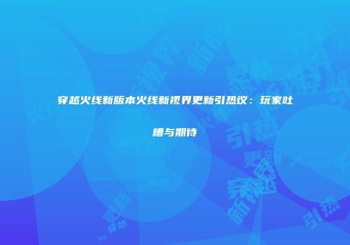穿越火线新版本火线新视界更新引热议：玩家吐槽与期待
