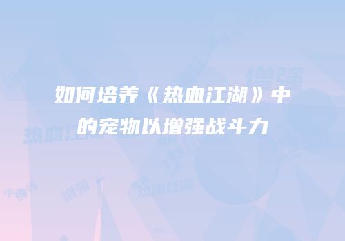 如何培养《热血江湖》中的宠物以增强战斗力