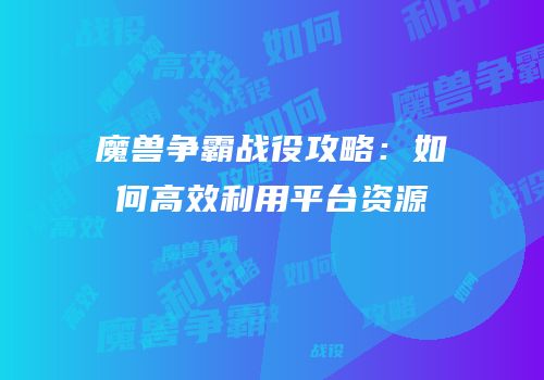 魔兽争霸战役攻略：如何高效利用平台资源