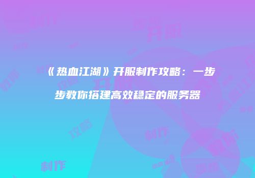 《热血江湖》开服制作攻略：一步步教你搭建高效稳定的服务器