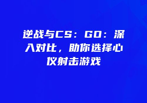 逆战与CS：GO：深入对比，助你选择心仪射击游戏