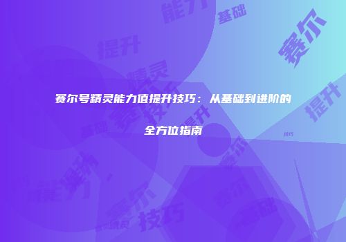 赛尔号精灵能力值提升技巧：从基础到进阶的全方位指南