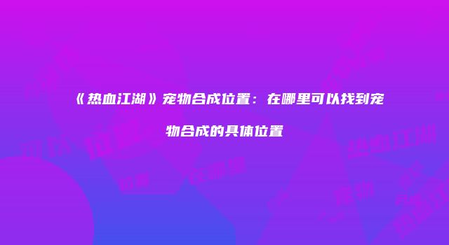 《热血江湖》宠物合成位置：在哪里可以找到宠物合成的具体位置