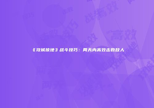《攻城掠地》战斗技巧：两天内高效击败敌人