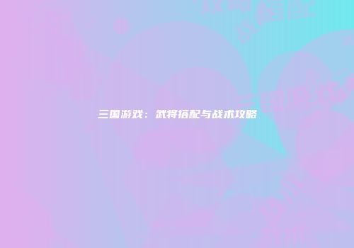 三国游戏：武将搭配与战术攻略