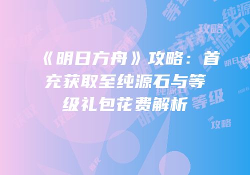 《明日方舟》攻略：首充获取至纯源石与等级礼包花费解析