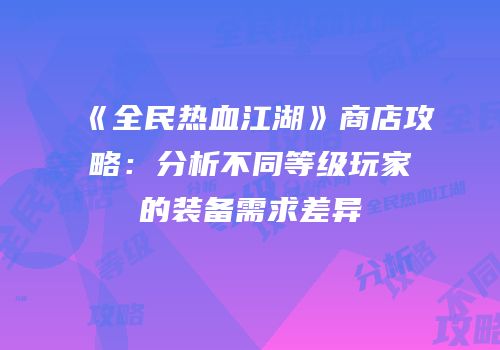 《全民热血江湖》商店攻略:分析不同等级玩家的装备需求差异