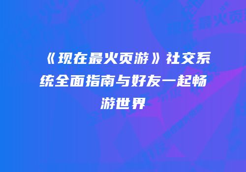 《现在最火页游》社交系统全面指南与好友一起畅游世界
