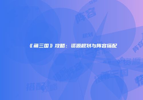 《萌三国》攻略：资源规划与阵容搭配