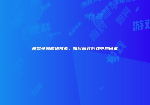 魔兽争霸剧情挑战：如何应对游戏中的困难