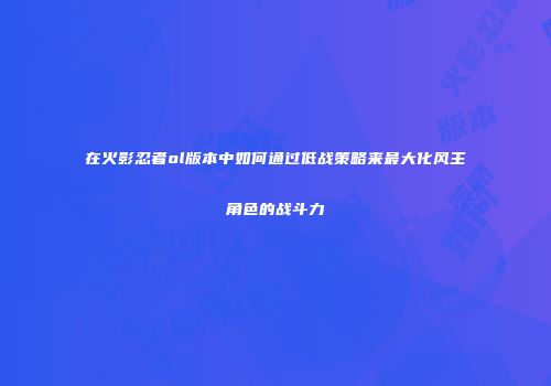 在火影忍者ol版本中如何通过低战策略来最大化风主角色的战斗力