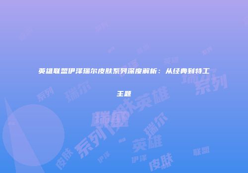 英雄联盟伊泽瑞尔皮肤系列深度解析：从经典到特工主题